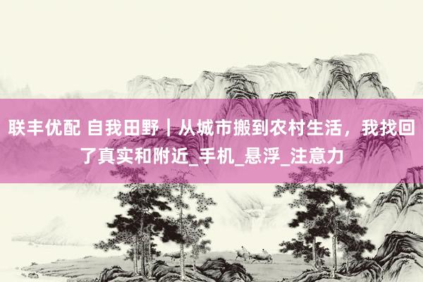联丰优配 自我田野｜从城市搬到农村生活，我找回了真实和附近_手机_悬浮_注意力