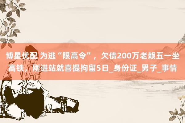 博星优配 为逃“限高令”，欠债200万老赖五一坐高铁，刚进站就喜提拘留5日_身份证_男子_事情