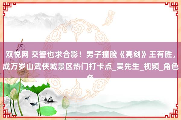 双悦网 交警也求合影！男子撞脸《亮剑》王有胜，成万岁山武侠城景区热门打卡点_吴先生_视频_角色