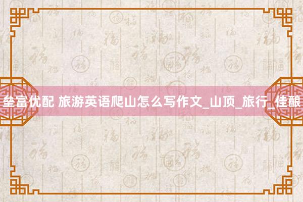 垒富优配 旅游英语爬山怎么写作文_山顶_旅行_佳酿