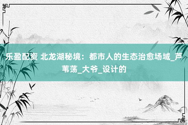 乐盈配资 北龙湖秘境：都市人的生态治愈场域_芦苇荡_大爷_设计的