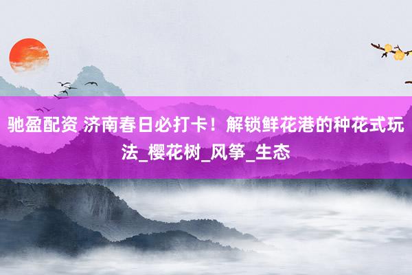 驰盈配资 济南春日必打卡！解锁鲜花港的种花式玩法_樱花树_风筝_生态