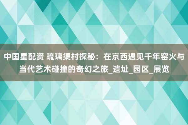 中国星配资 琉璃渠村探秘：在京西遇见千年窑火与当代艺术碰撞的奇幻之旅_遗址_园区_展览