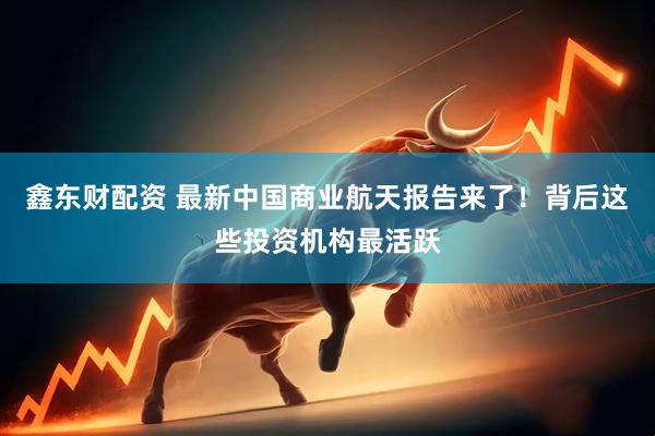 鑫东财配资 最新中国商业航天报告来了！背后这些投资机构最活跃