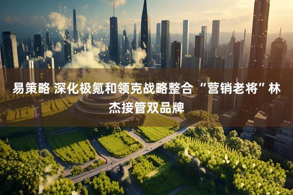 易策略 深化极氪和领克战略整合 “营销老将”林杰接管双品牌