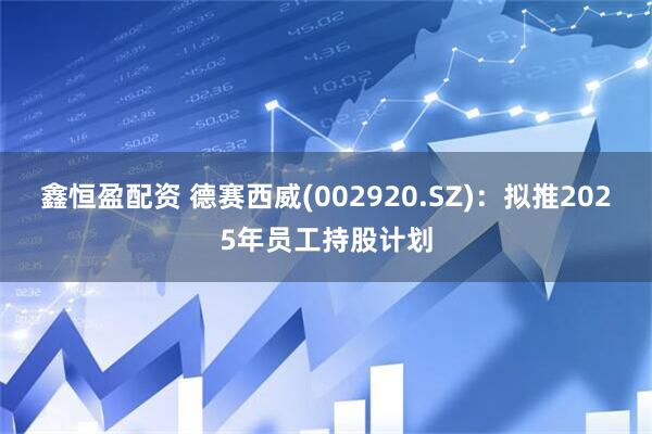 鑫恒盈配资 德赛西威(002920.SZ)：拟推2025年员工持股计划