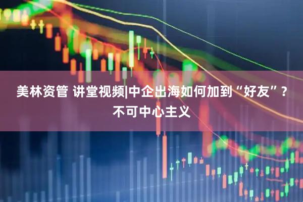 美林资管 讲堂视频|中企出海如何加到“好友”？不可中心主义