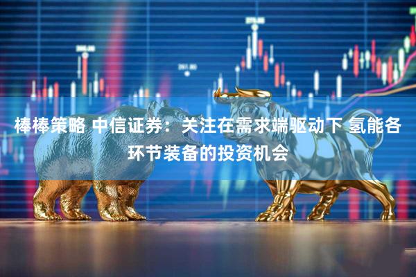 棒棒策略 中信证券：关注在需求端驱动下 氢能各环节装备的投资机会