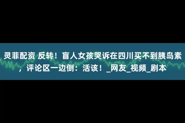 灵菲配资 反转！盲人女孩哭诉在四川买不到胰岛素，评论区一边倒：活该！_网友_视频_剧本