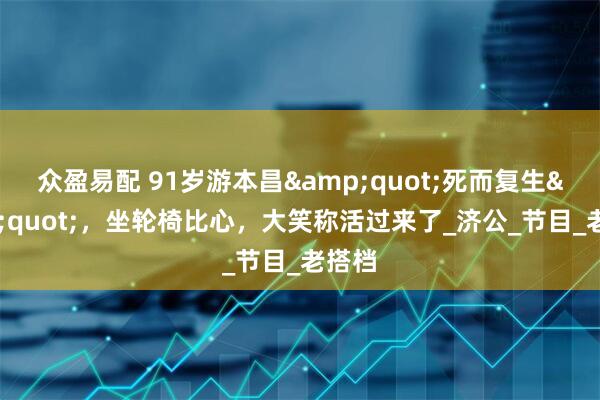 众盈易配 91岁游本昌&quot;死而复生&quot;，坐轮椅比心，大笑称活过来了_济公_节目_老搭档
