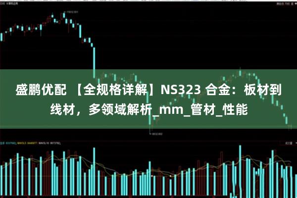 盛鹏优配 【全规格详解】NS323 合金：板材到线材，多领域解析_mm_管材_性能