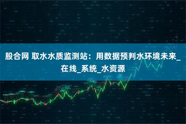 股合网 取水水质监测站：用数据预判水环境未来_在线_系统_水资源